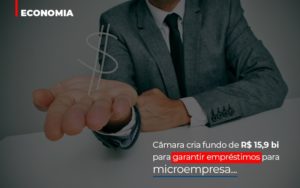 Camara Cria Fundo De Rs 15 9 Bi Para Garantir Emprestimos Para Microempresa Abrir Empresa Simples - Contabilidade KM